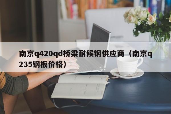 南京q420qd桥梁耐候钢供应商（南京q235钢板价格）